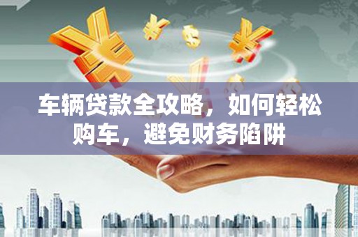 迁西车辆贷款全攻略，如何轻松购车，避免财务陷阱
