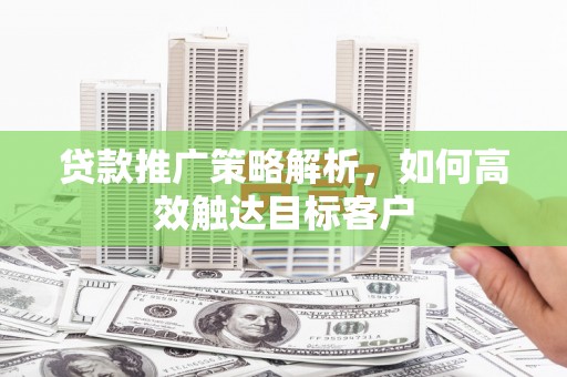 迁西贷款推广策略解析，如何高效触达目标客户