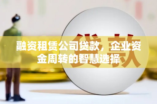 迁西融资租赁公司贷款，企业资金周转的智慧选择
