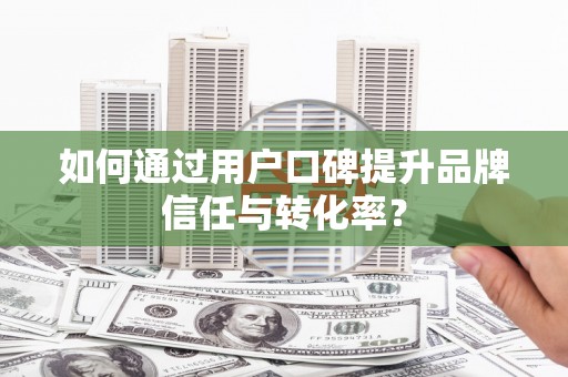 迁西如何通过用户口碑提升品牌信任与转化率？