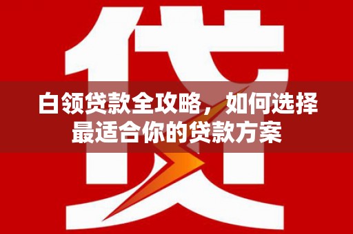 迁西白领贷款全攻略，如何选择最适合你的贷款方案